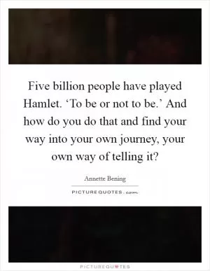 Five billion people have played Hamlet. ‘To be or not to be.’ And how do you do that and find your way into your own journey, your own way of telling it? Picture Quote #1