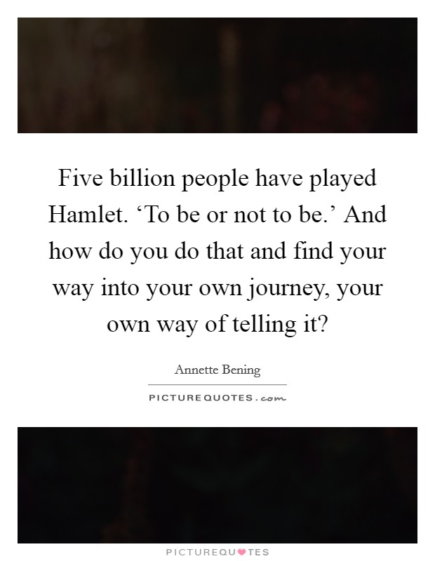 Five billion people have played Hamlet. ‘To be or not to be.' And how do you do that and find your way into your own journey, your own way of telling it? Picture Quote #1