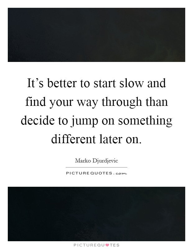 It's better to start slow and find your way through than decide to jump on something different later on. Picture Quote #1