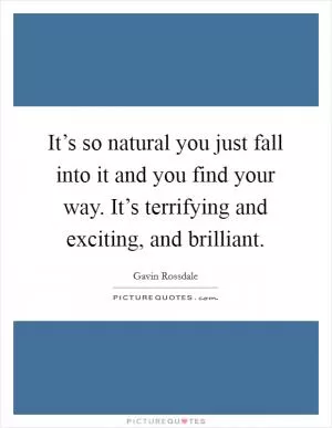 It’s so natural you just fall into it and you find your way. It’s terrifying and exciting, and brilliant Picture Quote #1