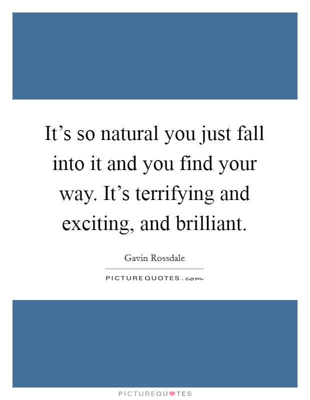 It's so natural you just fall into it and you find your way. It's terrifying and exciting, and brilliant. Picture Quote #1