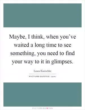 Maybe, I think, when you’ve waited a long time to see something, you need to find your way to it in glimpses Picture Quote #1
