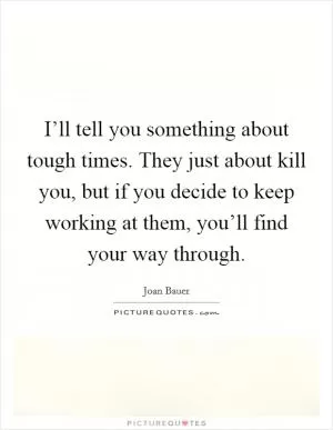 I’ll tell you something about tough times. They just about kill you, but if you decide to keep working at them, you’ll find your way through Picture Quote #1