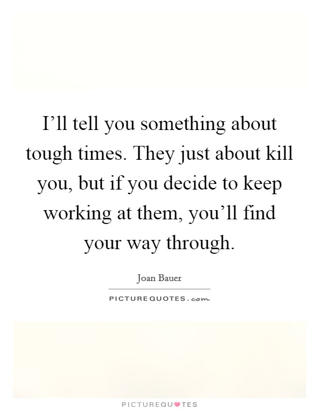 I'll tell you something about tough times. They just about kill you, but if you decide to keep working at them, you'll find your way through. Picture Quote #1