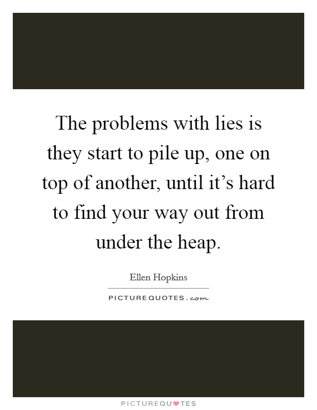 The problems with lies is they start to pile up, one on top of another, until it's hard to find your way out from under the heap. Picture Quote #1