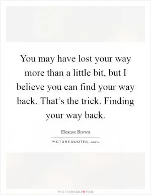 You may have lost your way more than a little bit, but I believe you can find your way back. That’s the trick. Finding your way back Picture Quote #1
