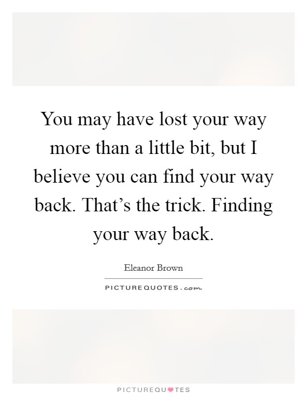 You may have lost your way more than a little bit, but I believe you can find your way back. That's the trick. Finding your way back. Picture Quote #1
