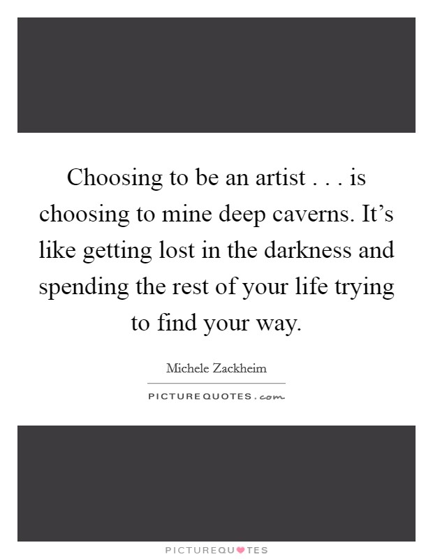 Choosing to be an artist . . . is choosing to mine deep caverns. It's like getting lost in the darkness and spending the rest of your life trying to find your way. Picture Quote #1