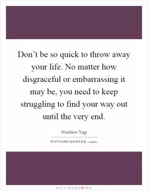 Don’t be so quick to throw away your life. No matter how disgraceful or embarrassing it may be, you need to keep struggling to find your way out until the very end Picture Quote #1