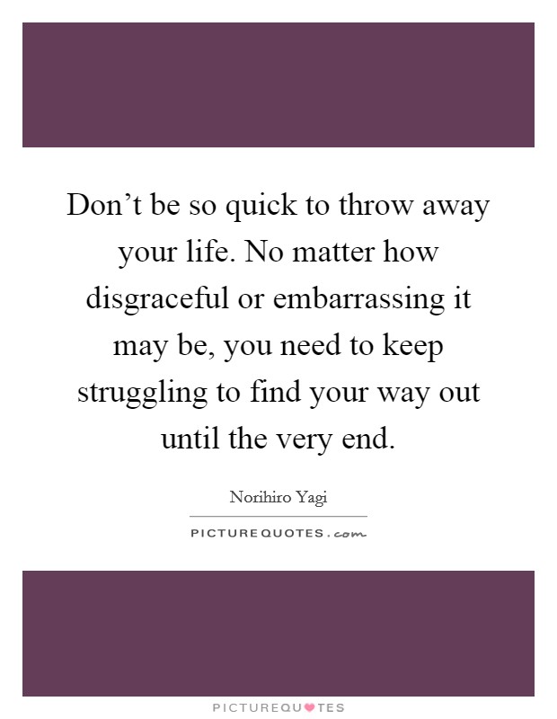 Don't be so quick to throw away your life. No matter how disgraceful or embarrassing it may be, you need to keep struggling to find your way out until the very end. Picture Quote #1