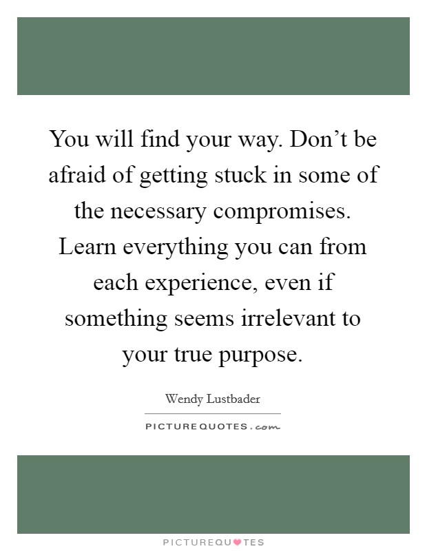 You will find your way. Don't be afraid of getting stuck in some of the necessary compromises. Learn everything you can from each experience, even if something seems irrelevant to your true purpose. Picture Quote #1