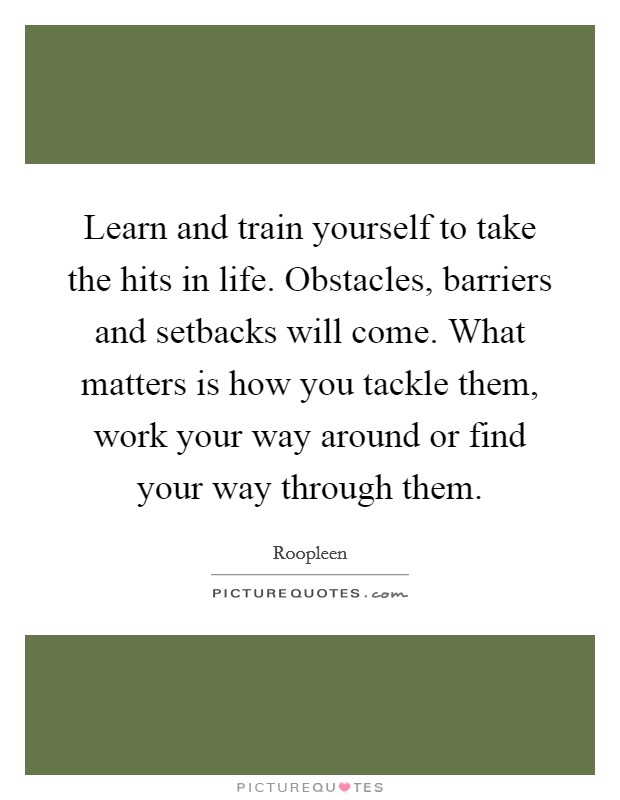 Learn and train yourself to take the hits in life. Obstacles, barriers and setbacks will come. What matters is how you tackle them, work your way around or find your way through them. Picture Quote #1