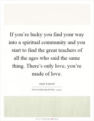 If you’re lucky you find your way into a spiritual community and you start to find the great teachers of all the ages who said the same thing. There’s only love, you’re made of love Picture Quote #1