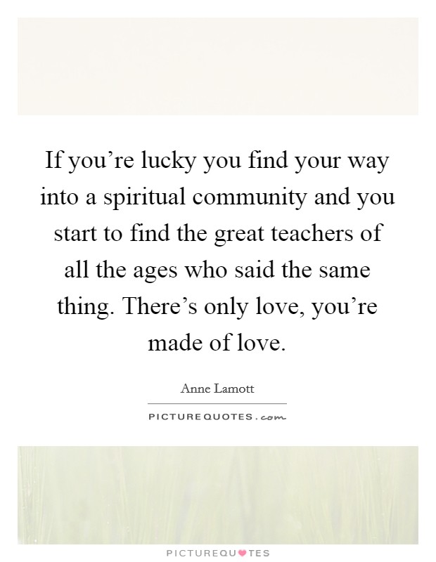 If you're lucky you find your way into a spiritual community and you start to find the great teachers of all the ages who said the same thing. There's only love, you're made of love. Picture Quote #1