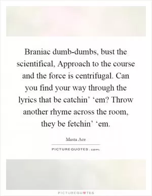 Braniac dumb-dumbs, bust the scientifical, Approach to the course and the force is centrifugal. Can you find your way through the lyrics that be catchin’ ‘em? Throw another rhyme across the room, they be fetchin’ ‘em Picture Quote #1