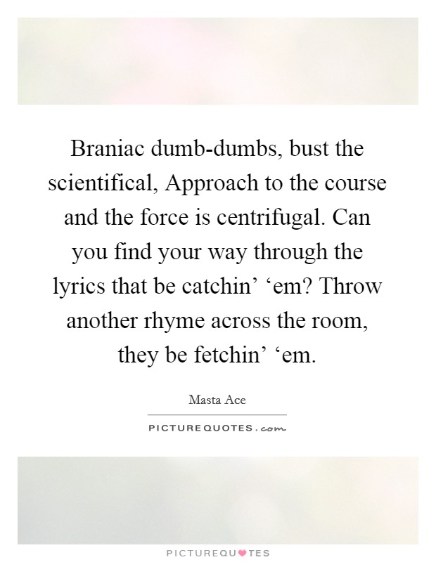 Braniac dumb-dumbs, bust the scientifical, Approach to the course and the force is centrifugal. Can you find your way through the lyrics that be catchin' ‘em? Throw another rhyme across the room, they be fetchin' ‘em. Picture Quote #1