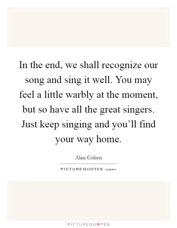 In the end, we shall recognize our song and sing it well. You may feel a little warbly at the moment, but so have all the great singers. Just keep singing and you'll find your way home. Picture Quote #1