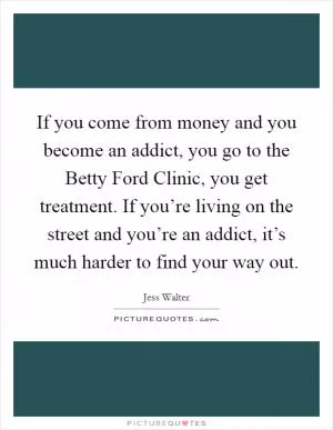 If you come from money and you become an addict, you go to the Betty Ford Clinic, you get treatment. If you’re living on the street and you’re an addict, it’s much harder to find your way out Picture Quote #1