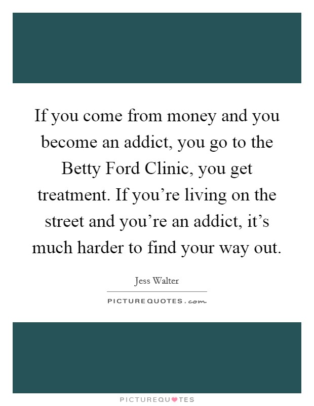 If you come from money and you become an addict, you go to the Betty Ford Clinic, you get treatment. If you're living on the street and you're an addict, it's much harder to find your way out. Picture Quote #1