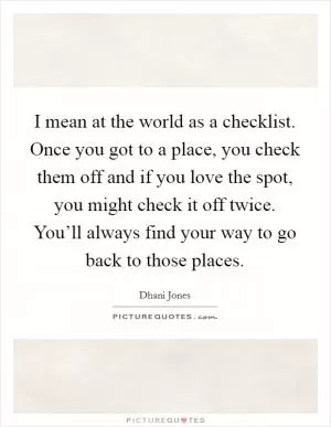 I mean at the world as a checklist. Once you got to a place, you check them off and if you love the spot, you might check it off twice. You’ll always find your way to go back to those places Picture Quote #1