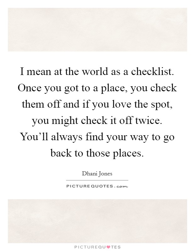 I mean at the world as a checklist. Once you got to a place, you check them off and if you love the spot, you might check it off twice. You'll always find your way to go back to those places. Picture Quote #1