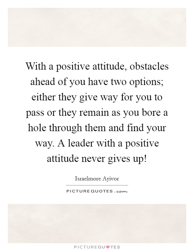 With a positive attitude, obstacles ahead of you have two options; either they give way for you to pass or they remain as you bore a hole through them and find your way. A leader with a positive attitude never gives up! Picture Quote #1