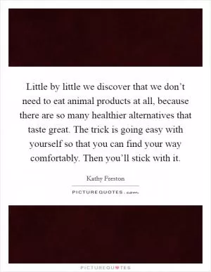 Little by little we discover that we don’t need to eat animal products at all, because there are so many healthier alternatives that taste great. The trick is going easy with yourself so that you can find your way comfortably. Then you’ll stick with it Picture Quote #1