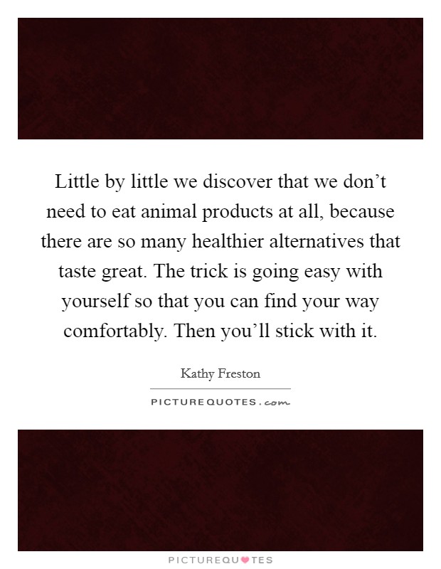 Little by little we discover that we don't need to eat animal products at all, because there are so many healthier alternatives that taste great. The trick is going easy with yourself so that you can find your way comfortably. Then you'll stick with it. Picture Quote #1