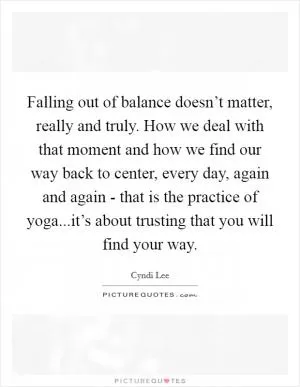 Falling out of balance doesn’t matter, really and truly. How we deal with that moment and how we find our way back to center, every day, again and again - that is the practice of yoga...it’s about trusting that you will find your way Picture Quote #1