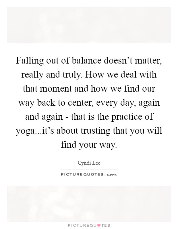 Falling out of balance doesn't matter, really and truly. How we deal with that moment and how we find our way back to center, every day, again and again - that is the practice of yoga...it's about trusting that you will find your way. Picture Quote #1