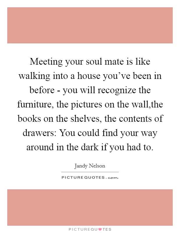 Meeting your soul mate is like walking into a house you've been in before - you will recognize the furniture, the pictures on the wall,the books on the shelves, the contents of drawers: You could find your way around in the dark if you had to. Picture Quote #1