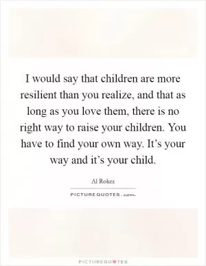 I would say that children are more resilient than you realize, and that as long as you love them, there is no right way to raise your children. You have to find your own way. It’s your way and it’s your child Picture Quote #1