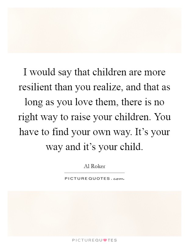 I would say that children are more resilient than you realize, and that as long as you love them, there is no right way to raise your children. You have to find your own way. It's your way and it's your child. Picture Quote #1