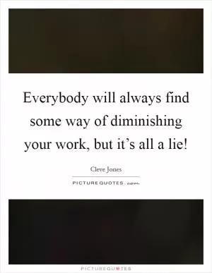 Everybody will always find some way of diminishing your work, but it’s all a lie! Picture Quote #1