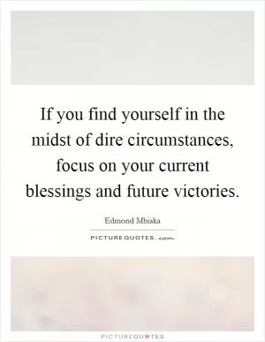 If you find yourself in the midst of dire circumstances, focus on your current blessings and future victories Picture Quote #1