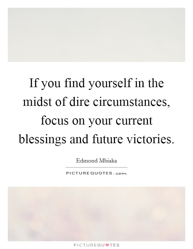 If you find yourself in the midst of dire circumstances, focus on your current blessings and future victories. Picture Quote #1