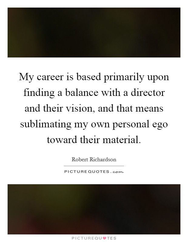 My career is based primarily upon finding a balance with a director and their vision, and that means sublimating my own personal ego toward their material. Picture Quote #1