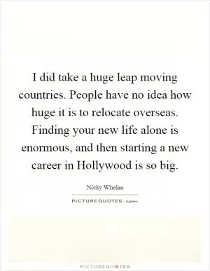 I did take a huge leap moving countries. People have no idea how huge it is to relocate overseas. Finding your new life alone is enormous, and then starting a new career in Hollywood is so big Picture Quote #1
