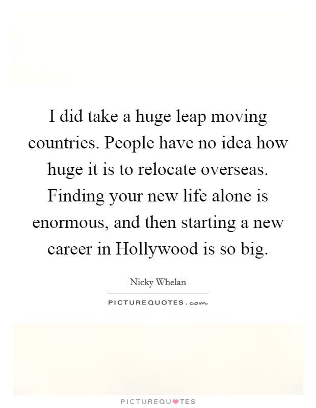 I did take a huge leap moving countries. People have no idea how huge it is to relocate overseas. Finding your new life alone is enormous, and then starting a new career in Hollywood is so big. Picture Quote #1
