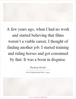 A few years ago, when I had no work and started believing that films weren’t a viable career, I thought of finding another job. I started training and riding horses and got consumed by that. It was a boon in disguise Picture Quote #1