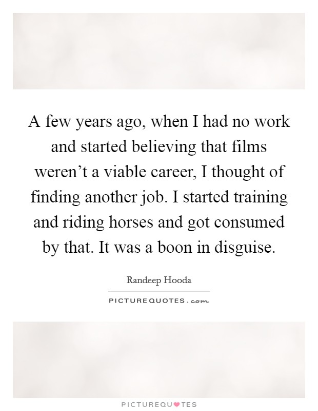A few years ago, when I had no work and started believing that films weren't a viable career, I thought of finding another job. I started training and riding horses and got consumed by that. It was a boon in disguise. Picture Quote #1