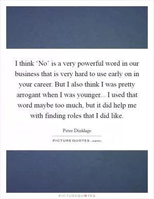 I think ‘No’ is a very powerful word in our business that is very hard to use early on in your career. But I also think I was pretty arrogant when I was younger... I used that word maybe too much, but it did help me with finding roles that I did like Picture Quote #1