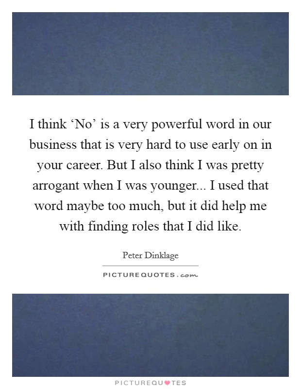 I think ‘No' is a very powerful word in our business that is very hard to use early on in your career. But I also think I was pretty arrogant when I was younger... I used that word maybe too much, but it did help me with finding roles that I did like. Picture Quote #1