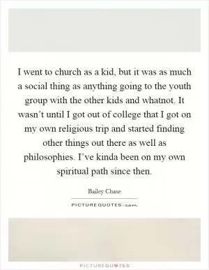 I went to church as a kid, but it was as much a social thing as anything going to the youth group with the other kids and whatnot. It wasn’t until I got out of college that I got on my own religious trip and started finding other things out there as well as philosophies. I’ve kinda been on my own spiritual path since then Picture Quote #1