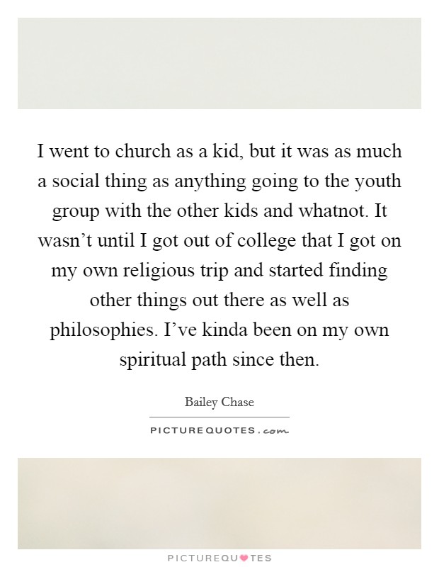 I went to church as a kid, but it was as much a social thing as anything going to the youth group with the other kids and whatnot. It wasn't until I got out of college that I got on my own religious trip and started finding other things out there as well as philosophies. I've kinda been on my own spiritual path since then. Picture Quote #1