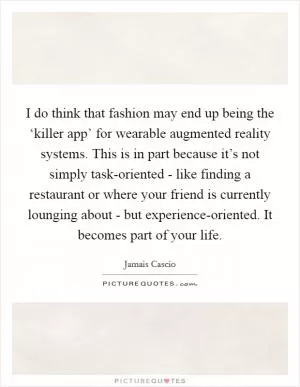 I do think that fashion may end up being the ‘killer app’ for wearable augmented reality systems. This is in part because it’s not simply task-oriented - like finding a restaurant or where your friend is currently lounging about - but experience-oriented. It becomes part of your life Picture Quote #1