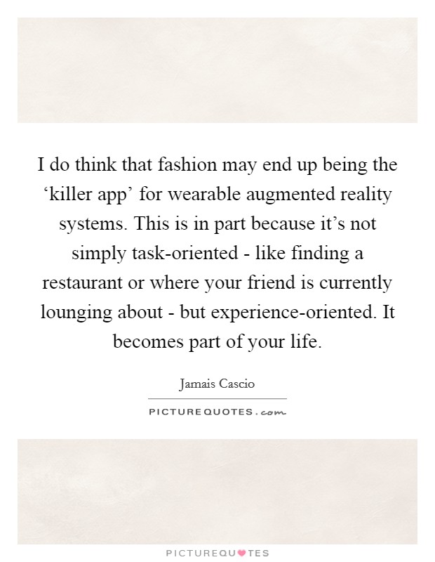 I do think that fashion may end up being the ‘killer app' for wearable augmented reality systems. This is in part because it's not simply task-oriented - like finding a restaurant or where your friend is currently lounging about - but experience-oriented. It becomes part of your life. Picture Quote #1