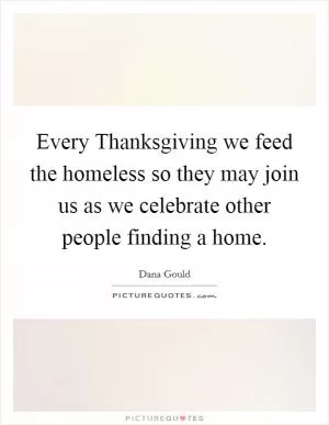 Every Thanksgiving we feed the homeless so they may join us as we celebrate other people finding a home Picture Quote #1