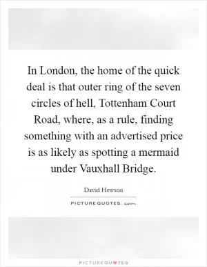 In London, the home of the quick deal is that outer ring of the seven circles of hell, Tottenham Court Road, where, as a rule, finding something with an advertised price is as likely as spotting a mermaid under Vauxhall Bridge Picture Quote #1
