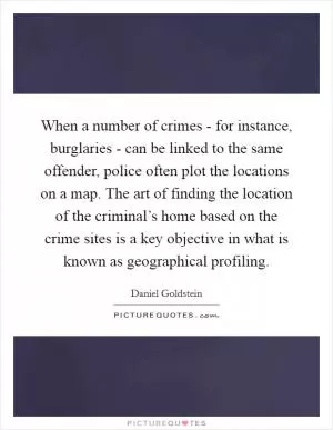 When a number of crimes - for instance, burglaries - can be linked to the same offender, police often plot the locations on a map. The art of finding the location of the criminal’s home based on the crime sites is a key objective in what is known as geographical profiling Picture Quote #1